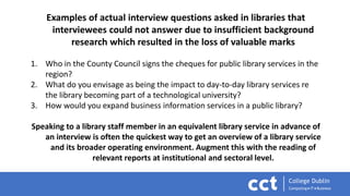 Examples of actual interview questions asked in libraries that
interviewees could not answer due to insufficient background
research which resulted in the loss of valuable marks
1. Who in the County Council signs the cheques for public library services in the
region?
2. What do you envisage as being the impact to day-to-day library services re
the library becoming part of a technological university?
3. How would you expand business information services in a public library?
Speaking to a library staff member in an equivalent library service in advance of
an interview is often the quickest way to get an overview of a library service
and its broader operating environment. Augment this with the reading of
relevant reports at institutional and sectoral level.
 