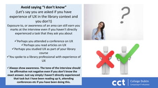 Avoid saying “I don’t know”
(Let’s say you are asked if you have
experience of UX in the library context and
you don’t)
Exposure to, or awareness of an area can still earn you
marks at the interview even if you haven’t directly
experienced a task that they ask you about
Perhaps you attended a conference on UX
Perhaps you read articles on UX
Perhaps you studied UX as part of your library
course
You spoke to a library professional with experience of
UX
Always show awareness. The tone of the interview should
be affirmative not negative even if you don’t know the
exact answer. Just say simply I haven’t directly experienced
that task but I have been reading up it, attending
conferences etc if you have been doing this.
 