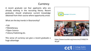 Currency
A recent graduate can fear applicants who are
already working in the recruiting library. Recent
graduates should emphasise current knowledge
obtained from their course where opportunity arises
What are the key trends in librarianship?
UX
Metaliteracy
Open Science
Library Publishing etc.
This sense of currency can give a recent graduate a
huge advantage
https://www.issuelab.org/resources/27498/274
98.pdf
 
