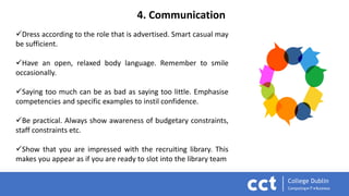 4. Communication
Dress according to the role that is advertised. Smart casual may
be sufficient.
Have an open, relaxed body language. Remember to smile
occasionally.
Saying too much can be as bad as saying too little. Emphasise
competencies and specific examples to instil confidence.
Be practical. Always show awareness of budgetary constraints,
staff constraints etc.
Show that you are impressed with the recruiting library. This
makes you appear as if you are ready to slot into the library team
 