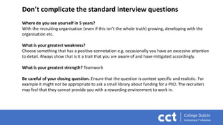 Don’t complicate the standard interview questions
Where do you see yourself in 5 years?
With the recruiting organisation (even if this isn’t the whole truth) growing, developing with the
organisation etc.
What is your greatest weakness?
Choose something that has a positive connotation e.g. occasionally you have an excessive attention
to detail. Always show that is it a trait that you are aware of and have mitigated accordingly.
What is your greatest strength? Teamwork
Be careful of your closing question. Ensure that the question is context specific and realistic. For
example it might not be appropriate to ask a small library about funding for a PhD. The recruiters
may feel that they cannot provide you with a rewarding environment to work in.
 