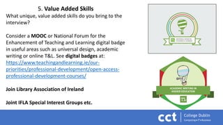 5. Value Added Skills
What unique, value added skills do you bring to the
interview?
Consider a MOOC or National Forum for the
Enhancement of Teaching and Learning digital badge
in useful areas such as universal design, academic
writing or online T&L. See digital badges at:
https://www.teachingandlearning.ie/our-
priorities/professional-development/open-access-
professional-development-courses/
Join Library Association of Ireland
Joint IFLA Special Interest Groups etc.
 