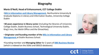Biography
Marie O’Neill, Head of Enhancement, CCT College Dublin
•MA in Information and Library Management, Northumbria University &
Graduate Diploma in Library and Information Studies, University College
Dublin
•30 years experience in library sector (Including the libraries of University
College Dublin, Dublin Business School, Technological University Dublin,
King’s Inns, the Welsh Office and the Oireachtas).
• Originator and founding member of the MSc in Information and Library
Management at Dublin Business School.
•Founding member and Managing Editor for 2 years of DBS Business Review
(which is indexed on the DOAJ and EBSCO databases)
 