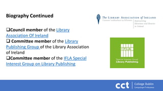 Biography Continued
Council member of the Library
Association Of Ireland
 Committee member of the Library
Publishing Group of the Library Association
of Ireland
Committee member of the IFLA Special
Interest Group on Library Publishing
 