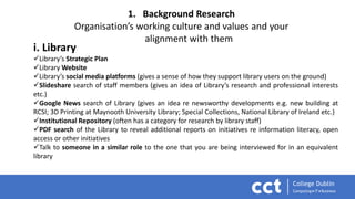 1. Background Research
Organisation’s working culture and values and your
alignment with them
i. Library
Library’s Strategic Plan
Library Website
Library’s social media platforms (gives a sense of how they support library users on the ground)
Slideshare search of staff members (gives an idea of Library’s research and professional interests
etc.)
Google News search of Library (gives an idea re newsworthy developments e.g. new building at
RCSI; 3D Printing at Maynooth University Library; Special Collections, National Library of Ireland etc.)
Institutional Repository (often has a category for research by library staff)
PDF search of the Library to reveal additional reports on initiatives re information literacy, open
access or other initiatives
Talk to someone in a similar role to the one that you are being interviewed for in an equivalent
library
 