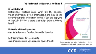 ii. Institutional
Institutional strategic plan. What are the mission,
vision and values of the organisation and how is the
library positioned in relation to this. If you are applying
to a public library is there a strategic plan at county
level?
iii. National Developments
e.g. New Strategic Plan for the public libraries
iv. International Developments
e.g. Open science at European level, Plan S
Background Research Continued
https://assets.gov.ie/4278/111218115931-
79413828933647aaa21ce9157ee170ba.pdf
 