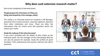 Why does such extensive research matter?
Due to the complexity of interview board
People prepare for interviews as if they are
being interviewed by a line manager solely!
The reality is an interview board can comprise a HR Manager,
personnel from County Councils, university registrars, librarians
from other institutions and more. These are often the
interviewers that can throw curve ball questions which can
reduce your marks
Study the makeup of the interview panel
If you aren’t provided with the details of who makes up the
interview panel, the line manager of the Interviewing librarian
can also be present for example. Study the profiles of panel
members. Their professional and research interests will inform
questions
 