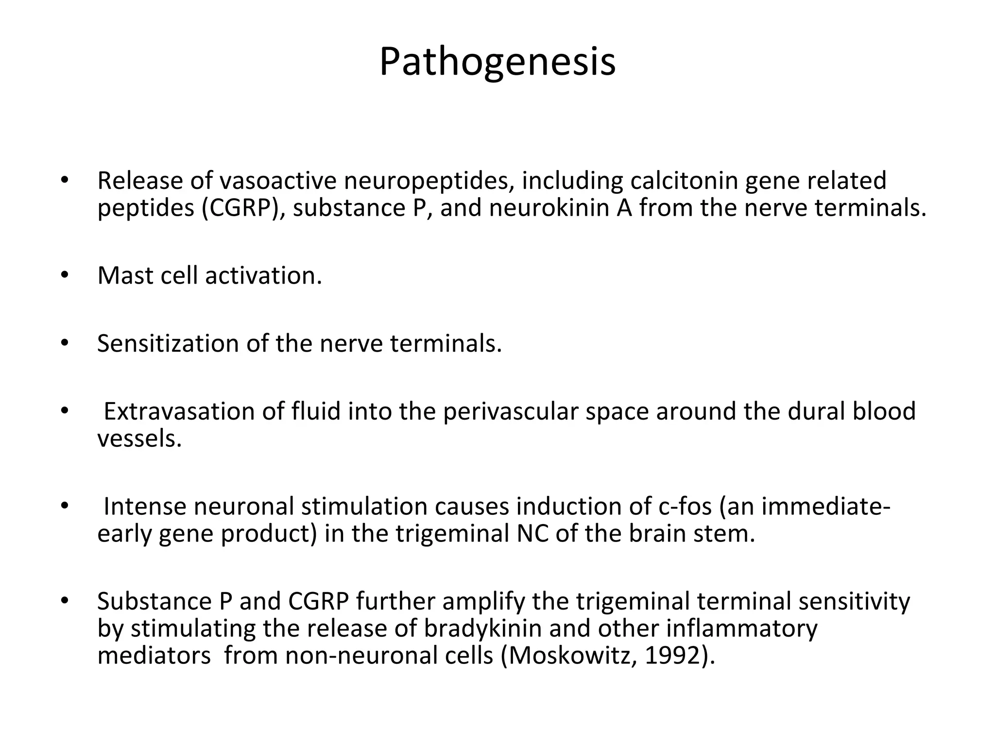 Pathogenesis Release of vasoactive neuropeptides, including calcitonin gene related peptides (CGRP), substance P, and neurokinin A from the nerve terminals. Mast cell activation.  Sensitization of the nerve terminals. Extravasation of fluid into the perivascular space around the dural blood vessels. Intense neuronal stimulation causes induction of c-fos (an immediate-early gene product) in the trigeminal NC of the brain stem.  Substance P and CGRP further amplify the trigeminal terminal sensitivity by stimulating the release of bradykinin and other inflammatory mediators  from non-neuronal cells (Moskowitz, 1992). 