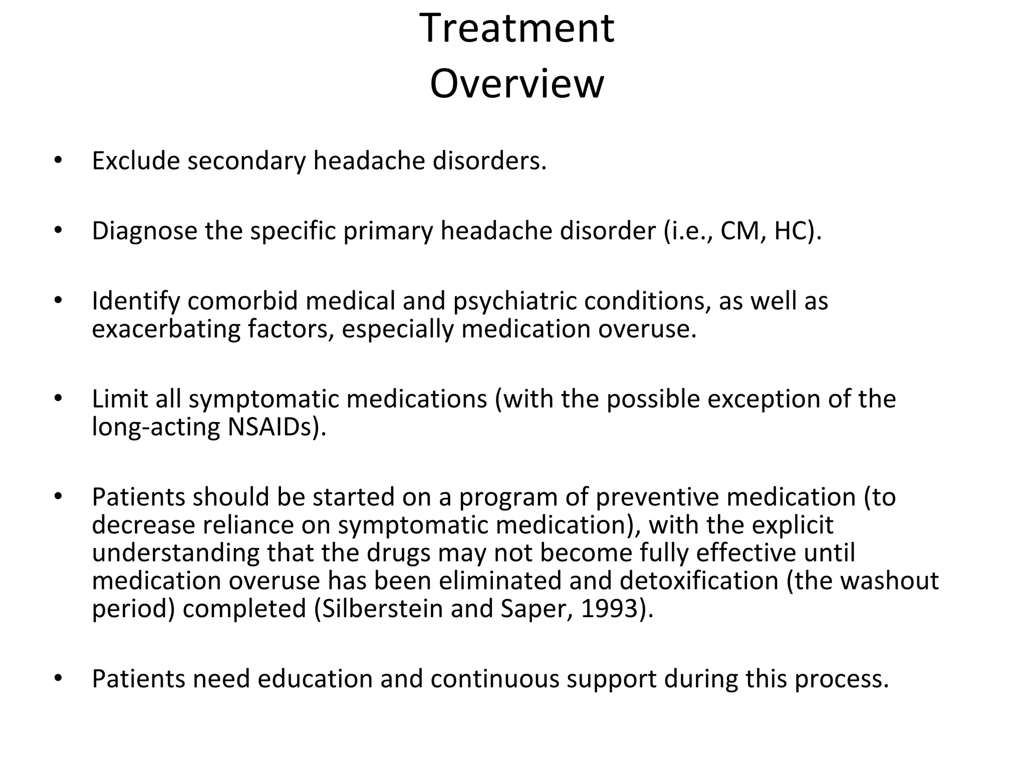 Treatment Overview Exclude secondary headache disorders. Diagnose the specific primary headache disorder (i.e., CM, HC). Identify comorbid medical and psychiatric conditions, as well as exacerbating factors, especially medication overuse.  Limit all symptomatic medications (with the possible exception of the long-acting NSAIDs).  Patients should be started on a program of preventive medication (to decrease reliance on symptomatic medication), with the explicit understanding that the drugs may not become fully effective until medication overuse has been eliminated and detoxification (the washout period) completed (Silberstein and Saper, 1993).  Patients need education and continuous support during this process.  