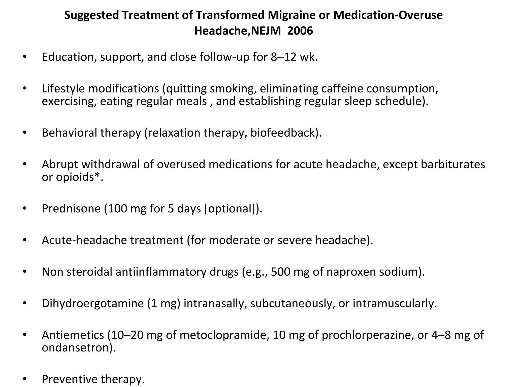Suggested Treatment of Transformed Migraine or Medication-Overuse Headache,NEJM  2006 Education, support, and close follow-up for 8–12 wk. Lifestyle modifications (quitting smoking, eliminating caffeine consumption, exercising, eating regular meals , and establishing regular sleep schedule). Behavioral therapy (relaxation therapy, biofeedback). Abrupt withdrawal of overused medications for acute headache, except barbiturates or opioids*. Prednisone (100 mg for 5 days [optional]). Acute-headache treatment (for moderate or severe headache). Non steroidal antiinflammatory drugs (e.g., 500 mg of naproxen sodium). Dihydroergotamine (1 mg) intranasally, subcutaneously, or intramuscularly. Antiemetics (10–20 mg of metoclopramide, 10 mg of prochlorperazine, or 4–8 mg of ondansetron). Preventive therapy. 
