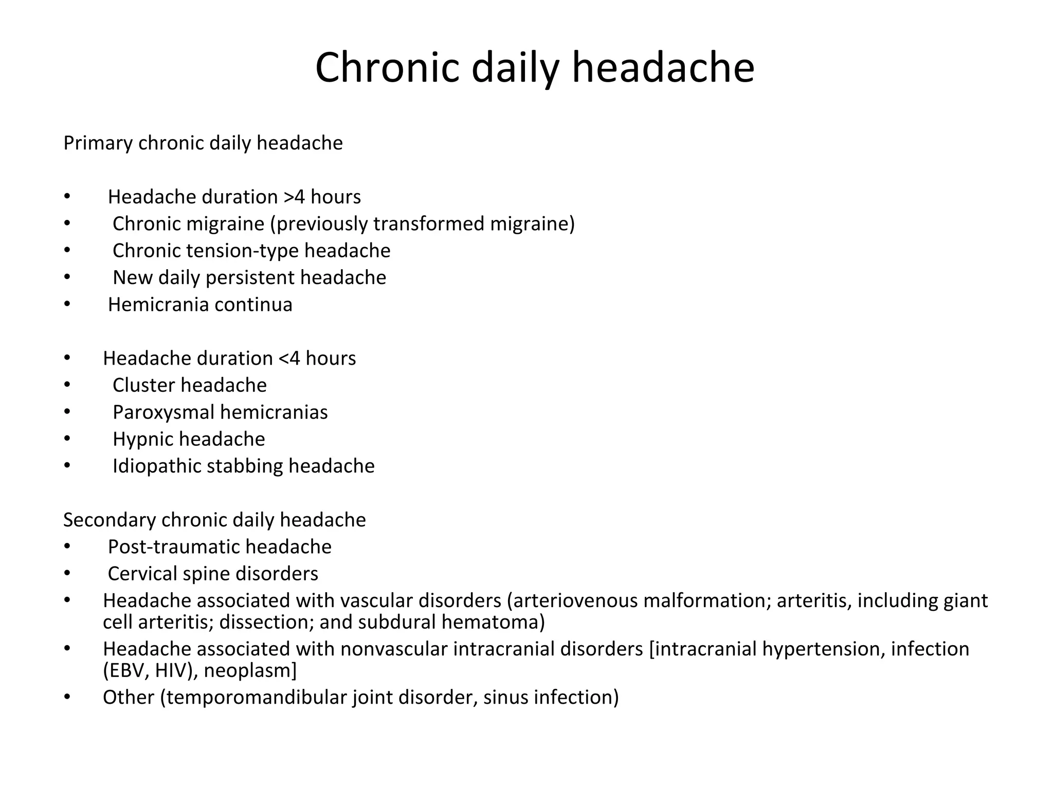Chronic daily headache Primary chronic daily headache   Headache duration >4 hours    Chronic migraine (previously transformed migraine)    Chronic tension-type headache    New daily persistent headache   Hemicrania continua Headache duration <4 hours    Cluster headache    Paroxysmal hemicranias    Hypnic headache    Idiopathic stabbing headache Secondary chronic daily headache   Post-traumatic headache   Cervical spine disorders Headache associated with vascular disorders (arteriovenous malformation; arteritis, including giant cell arteritis; dissection; and subdural hematoma) Headache associated with nonvascular intracranial disorders [intracranial hypertension, infection (EBV, HIV), neoplasm] Other (temporomandibular joint disorder, sinus infection) 