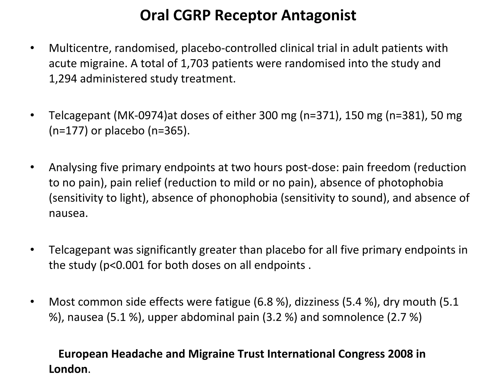 Oral CGRP Receptor Antagonist  Multicentre, randomised, placebo-controlled clinical trial in adult patients with acute migraine. A total of 1,703 patients were randomised into the study and 1,294 administered study treatment.  Telcagepant (MK-0974)at doses of either 300 mg (n=371), 150 mg (n=381), 50 mg (n=177) or placebo (n=365).  Analysing five primary endpoints at two hours post-dose: pain freedom (reduction to no pain), pain relief (reduction to mild or no pain), absence of photophobia (sensitivity to light), absence of phonophobia (sensitivity to sound), and absence of nausea. Telcagepant was significantly greater than placebo for all five primary endpoints in the study (p<0.001 for both doses on all endpoints . Most common side effects were fatigue (6.8 %), dizziness (5.4 %), dry mouth (5.1 %), nausea (5.1 %), upper abdominal pain (3.2 %) and somnolence (2.7 %)  European Headache and Migraine Trust International Congress 2008 in London . 