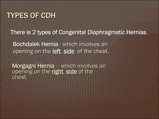 TYPES OF CDH Morgagni Hernia  – which involves an opening on the  right  side  of the chest. There is 2 types of Congenital Diaphragmatic Hernias. Bochdalek Hernia  - which involves an opening on the  left  side   of the chest. 