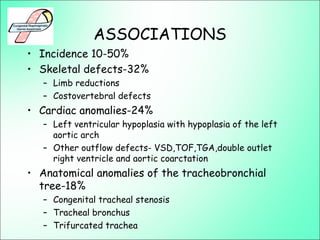 ASSOCIATIONS
• Incidence 10-50%
• Skeletal defects-32%
– Limb reductions
– Costovertebral defects
• Cardiac anomalies-24%
– Left ventricular hypoplasia with hypoplasia of the left
aortic arch
– Other outflow defects- VSD,TOF,TGA,double outlet
right ventricle and aortic coarctation
• Anatomical anomalies of the tracheobronchial
tree-18%
– Congenital tracheal stenosis
– Tracheal bronchus
– Trifurcated trachea
 