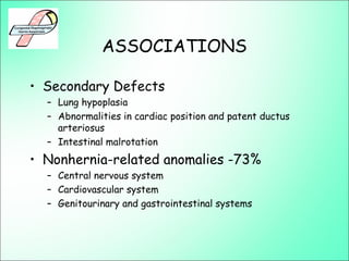 ASSOCIATIONS
• Secondary Defects
– Lung hypoplasia
– Abnormalities in cardiac position and patent ductus
arteriosus
– Intestinal malrotation
• Nonhernia-related anomalies -73%
– Central nervous system
– Cardiovascular system
– Genitourinary and gastrointestinal systems
 