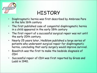 HISTORY
• Diaphragmatic hernia was first described by Ambrose Pare
in the late 16th century
• The first published case of congenital diaphragmatic hernia
in a child appeared in the early 18th century
• The first report of a successful surgical repair was not until
the early 20th century.
• Nearly 25 years later, Hedblom published a large series of
patients who underwent surgical repair for diaphragmatic
hernia, concluding that early surgery would improve survival.
• Bowditch was the first to make the bedside diagnosis of
CDH
• Successful repair of CDH was first reported by Gross and
Ladd in 1940.
 