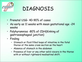 DIAGNOSIS
• Prenatal USG- 40-90% of cases
• As early as 11 weeks with mean gestational age -24
weeks
• Polyhyramnios -80% of CDH(Kinking of
gastroesophageal junction)
• Finding
– Stomach or fluid filled loops of intestine in the fetal
thorax at the same cross section as the heart
– Absence of stomach in the abdomen
– Presence of liver or any other solid viscera in the thorax
with or without rightward mediastinal shift.
 