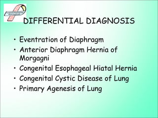 DIFFERENTIAL DIAGNOSIS
• Eventration of Diaphragm
• Anterior Diaphragm Hernia of
Morgagni
• Congenital Esophageal Hiatal Hernia
• Congenital Cystic Disease of Lung
• Primary Agenesis of Lung
 