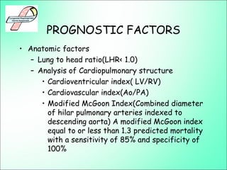 PROGNOSTIC FACTORS
• Anatomic factors
– Lung to head ratio(LHR< 1.0)
– Analysis of Cardiopulmonary structure
• Cardioventricular index( LV/RV)
• Cardiovascular index(Ao/PA)
• Modified McGoon Index(Combined diameter
of hilar pulmonary arteries indexed to
descending aorta) A modified McGoon index
equal to or less than 1.3 predicted mortality
with a sensitivity of 85% and specificity of
100%
 