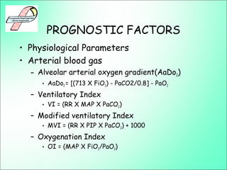 PROGNOSTIC FACTORS
• Physiological Parameters
• Arterial blood gas
– Alveolar arterial oxygen gradient(AaDo2)
• AaDo2 = [(713 X FiO2) - PaCO2/0.8] - PaO2
– Ventilatory Index
• VI = (RR X MAP X PaCO2)
– Modified ventilatory Index
• MVI = (RR X PIP X PaCO2) + 1000
– Oxygenation Index
• OI = (MAP X FiO2/PaO2)
 