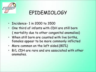 EPIDEMIOLOGY
• Incidence- 1 in 2000 to 3500
• One third of infants with CDH are still born
( mortality due to other congenital anomalies)
• When still born are counted with live births,
females appear to be more commonly inflicted
• More common on the left sided.(80%)
• B/L CDH are rare and are associated with other
anomalies.
 