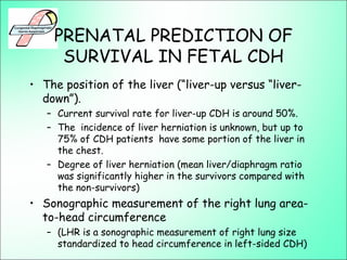 PRENATAL PREDICTION OF
SURVIVAL IN FETAL CDH
• The position of the liver (“liver-up versus “liver-
down”).
– Current survival rate for liver-up CDH is around 50%.
– The incidence of liver herniation is unknown, but up to
75% of CDH patients have some portion of the liver in
the chest.
– Degree of liver herniation (mean liver/diaphragm ratio
was significantly higher in the survivors compared with
the non-survivors)
• Sonographic measurement of the right lung area-
to-head circumference
– (LHR is a sonographic measurement of right lung size
standardized to head circumference in left-sided CDH)
 
