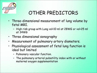 OTHER PREDICTORS
• Three-dimensional measurement of lung volume by
fetal MRI.
– High risk group with Lung vol<10 ml at 28WG or vol<25 ml
at 34WG
• Three dimensional sonography
• Measurement of pulmonary artery diameters.
• Physiological assessment of fetal lung function is
ideal but limited
– Pulmonary vascular function.
– The pulmonary arterial pulsatility index with or without
maternal oxygen supplementation
 