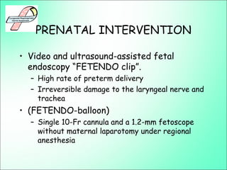 PRENATAL INTERVENTION
• Video and ultrasound-assisted fetal
endoscopy “FETENDO clip”.
– High rate of preterm delivery
– Irreversible damage to the laryngeal nerve and
trachea
• (FETENDO-balloon)
– Single 10-Fr cannula and a 1.2-mm fetoscope
without maternal laparotomy under regional
anesthesia
 
