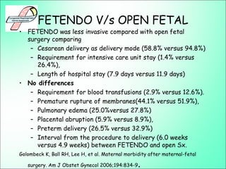 FETENDO V/s OPEN FETAL
• FETENDO was less invasive compared with open fetal
surgery comparing
– Cesarean delivery as delivery mode (58.8% versus 94.8%)
– Requirement for intensive care unit stay (1.4% versus
26.4%),
– Length of hospital stay (7.9 days versus 11.9 days)
• No differences
– Requirement for blood transfusions (2.9% versus 12.6%).
– Premature rupture of membranes(44.1% versus 51.9%),
– Pulmonary edema (25.0%versus 27.8%)
– Placental abruption (5.9% versus 8.9%),
– Preterm delivery (26.5% versus 32.9%)
– Interval from the procedure to delivery (6.0 weeks
versus 4.9 weeks) between FETENDO and open Sx.
Golombeck K, Ball RH, Lee H, et al. Maternal morbidity after maternal-fetal
surgery. Am J Obstet Gynecol 2006;194:834-9.
 