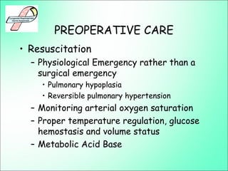 PREOPERATIVE CARE
• Resuscitation
– Physiological Emergency rather than a
surgical emergency
• Pulmonary hypoplasia
• Reversible pulmonary hypertension
– Monitoring arterial oxygen saturation
– Proper temperature regulation, glucose
hemostasis and volume status
– Metabolic Acid Base
 