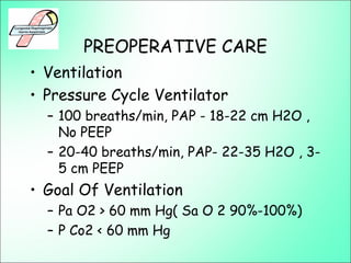 PREOPERATIVE CARE
• Ventilation
• Pressure Cycle Ventilator
– 100 breaths/min, PAP - 18-22 cm H2O ,
No PEEP
– 20-40 breaths/min, PAP- 22-35 H2O , 3-
5 cm PEEP
• Goal Of Ventilation
– Pa O2 > 60 mm Hg( Sa O 2 90%-100%)
– P Co2 < 60 mm Hg
 