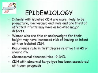 EPIDEMIOLOGY
• Infants with isolated CDH are more likely to be
premature, macrosomic and male and one third of
affected infants may have associated major
defects.
• Women who are thin or underweight for their
height may have increased risk of having an infant
with an isolated CDH.
• Recurrence rate in first degree relative 1 in 45 or
around 2%
• Chromosomal abnormalities- 9-34%
• CDH with abnormal karyotype has been associated
with poor prognosis
 