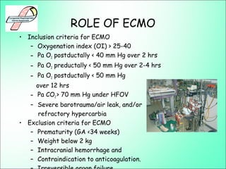 ROLE OF ECMO
• Inclusion criteria for ECMO
– Oxygenation index (OI) > 25-40
– Pa O2 postductally < 40 mm Hg over 2 hrs
– Pa O2 preductally < 50 mm Hg over 2-4 hrs
– Pa O2 postductally < 50 mm Hg
over 12 hrs
– Pa CO2 > 70 mm Hg under HFOV
– Severe barotrauma/air leak, and/or
refractory hypercarbia
• Exclusion criteria for ECMO
– Prematurity (GA <34 weeks)
– Weight below 2 kg
– Intracranial hemorrhage and
– Contraindication to anticoagulation.
 