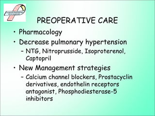 PREOPERATIVE CARE
• Pharmacology
• Decrease pulmonary hypertension
– NTG, Nitroprusside, Isoproterenol,
Captopril
• New Management strategies
– Calcium channel blockers, Prostacyclin
derivatives, endothelin receptors
antagonist, Phosphodiesterase-5
inhibitors
 