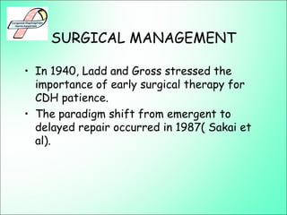 SURGICAL MANAGEMENT
• In 1940, Ladd and Gross stressed the
importance of early surgical therapy for
CDH patience.
• The paradigm shift from emergent to
delayed repair occurred in 1987( Sakai et
al).
 