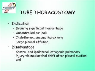 TUBE THORACOSTOMY
• Indication
– Draining significant hemorrhage
– Uncontrolled air leak
– Chylothorax, pneumothorax or a
– Large pleural effusion.
• Disadvantage
– Contra- and ipsilateral iatrogenic pulmonary
injury via mediastinal shift after pleural suction
and
 