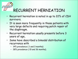 RECURRENT HERNIATION
• Recurrent herniation is noted in up to 22% of CDH
survivors.
• It is seen more frequently in those patients with
very large defects and requiring patch repair of
the diaphragm.
• Recurrent herniation usually presents before 3
years of age,
• Some have described a bimodal distribution of
recurrence with
– 14% prevalence-( 1 and 3 months)
– 28% prevalence-( 10 and 36 months).
 