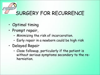 SURGERY FOR RECURRENCE
• Optimal timing
• Prompt repair,
– Minimizing the risk of incarceration.
– Early repair in a newborn could be high risk
• Delayed Repair
– Close followup, particularly if the patient is
without serious symptoms secondary to the re-
herniation.
 
