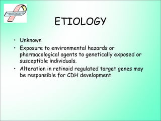 ETIOLOGY
• Unknown
• Exposure to environmental hazards or
pharmacological agents to genetically exposed or
susceptible individuals.
• Alteration in retinoid regulated target genes may
be responsible for CDH development
 