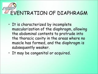 EVENTRATION OF DIAPHRAGM
• It is characterized by incomplete
muscularization of the diaphragm, allowing
the abdominal contents to protrude into
the thoracic cavity in the areas where no
muscle has formed, and the diaphragm is
subsequently weaker.
• It may be congenital or acquired.
 