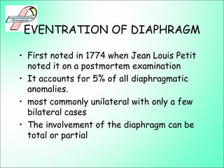 EVENTRATION OF DIAPHRAGM
• First noted in 1774 when Jean Louis Petit
noted it on a postmortem examination
• It accounts for 5% of all diaphragmatic
anomalies.
• most commonly unilateral with only a few
bilateral cases
• The involvement of the diaphragm can be
total or partial
 