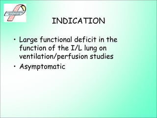 INDICATION
• Large functional deficit in the
function of the I/L lung on
ventilation/perfusion studies
• Asymptomatic
 