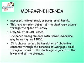 MORGAGNI HERNIA
• Morgagni, retrosternal, or parasternal hernia.
• This rare anterior defect of the diaphragm occurs
through the space of Larrey
• Only 5% of all CDH cases.
• Incidence among children with Down’s syndrome
may be as high as 1:1000.
• It is characterized by herniation of abdominal
contents through the foramen of Morgagni; small
triangular areas of the diaphragm adjacent to the
lower end of the sternum.
 