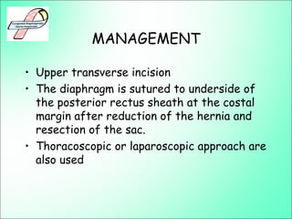 MANAGEMENT
• Upper transverse incision
• The diaphragm is sutured to underside of
the posterior rectus sheath at the costal
margin after reduction of the hernia and
resection of the sac.
• Thoracoscopic or laparoscopic approach are
also used
 