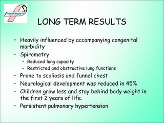 LONG TERM RESULTS
• Heavily influenced by accompanying congenital
morbidity
• Spirometry
– Reduced lung capacity
– Restricted and obstructive lung functions
• Prone to scoliosis and funnel chest
• Neurological development was reduced in 45%
• Children grow less and stay behind body weight in
the first 2 years of life.
• Persistent pulmonary hypertension
 