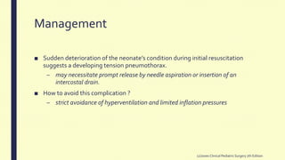 Management
■ Sudden deterioration of the neonate’s condition during initial resuscitation
suggests a developing tension pneumothorax.
– may necessitate prompt release by needle aspiration or insertion of an
intercostal drain.
■ How to avoid this complication ?
– strict avoidance of hyperventilation and limited inflation pressures
(2)Jones Clinical PediatricSurgery 7th Edition
 