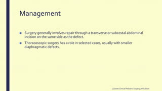 Management
■ Surgery generally involves repair through a transverse or subcostal abdominal
incision on the same side as the defect.
■ Thoracoscopic surgery has a role in selected cases, usually with smaller
diaphragmatic defects.
(2)Jones Clinical PediatricSurgery 7th Edition
 