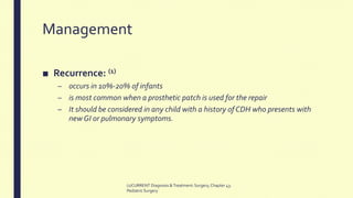 Management
■ Recurrence: (1)
– occurs in 10%-20% of infants
– is most common when a prosthetic patch is used for the repair
– It should be considered in any child with a history of CDH who presents with
new GI or pulmonary symptoms.
(1)CURRENT Diagnosis &Treatment:Surgery,Chapter 43:
PediatricSurgery
 