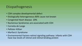 Etiopathogenesis
• CDH complex developmental defect
• Etiologically heterogeneous 80% cause not known
• Congenital Heart disease 20%
• Numerous Syndromes are associated with CDH
• Cornelia de Lange
• Pallister-Killian
• Marfans’s Syndrome
• Environmental Factors-retinol signaling pathway: infants with CDH
have low levels of retinol and retinol binding protein
 