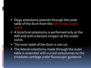  Dega osteotomy extends through the outer
table of the ilium from the AIIS to the sciatic
notch.
 A bicortical osteotomy is performed only at the
AIIS and with a kerison rongeur at the sciatic
notch.
 The inner table of the ilium is not cut.
 The lateral osteotomy made through the outer
table is extended with curved osteotomes to the
triradiate cartilage under fluroscopic guidance.
 